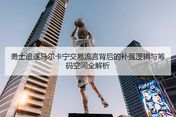 勇士追逐马尔卡宁交易流言背后的补强逻辑与筹码空间全解析